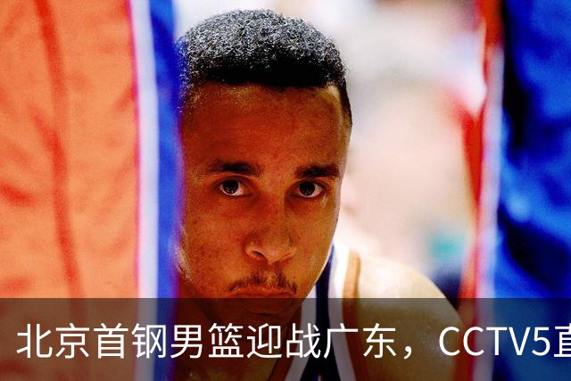 北京首钢男篮迎战广东，CCTV5直播！胡明轩寻求突破，周琦迎来考验