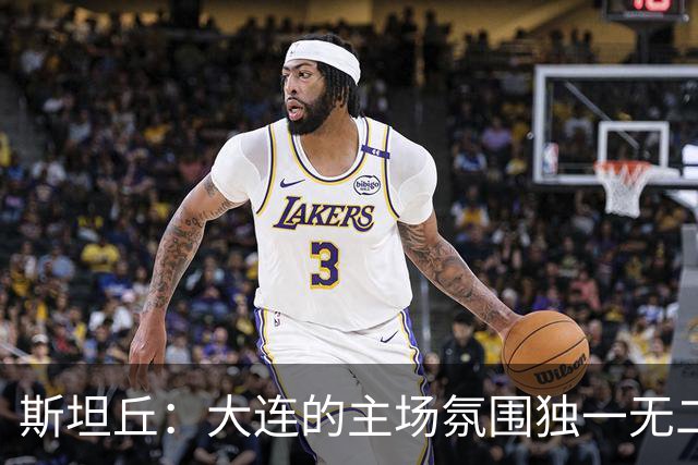 斯坦丘：大连的主场氛围独一无二，这是一座为足球而疯狂的城市