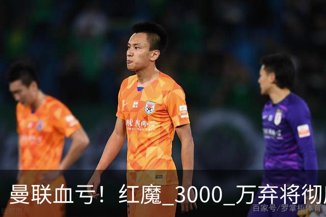 曼联血亏！红魔 3000 万弃将彻底逆袭！名宿直言他现在是队内第一