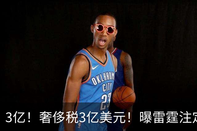 3亿！奢侈税3亿美元！曝雷霆注定解体大交易