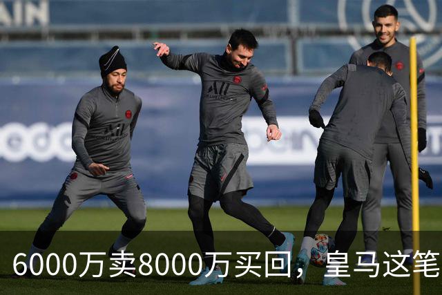 6000万卖8000万买回，皇马这笔账：2年赚回一个意甲20+15核心