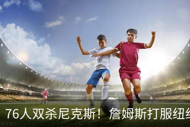 76人双杀尼克斯！詹姆斯打服纽约媒体，他在湖人到底背了多少锅？