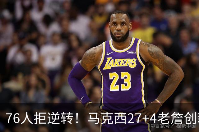 76人拒逆转！马克西27+4老詹创新高，布伦森24+6犯错，恩比德12中3